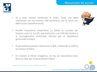 Mecanismo de acciónMecanismo de acción
Leyenda: Control y falla de inventario, CENCAP, 09/05/2016
• Es a nivel central inhibiendo la COX3. Tiene una débil
interacción con las enzimas COX periféricas, por lo tanto una
débil acción antiinflamatoria.
• Posible mecanismo antipirético: La fiebre es causada por
factores como IL-1 y LPS, que estimulan a las COX del cerebro y
la prostaglandina sintetizada difunde por el hipotálamo
generando la fiebre.
• El paracetamol penetra fácilmente la BHE, inhibiendo la COX3 y
así reduce la fiebre.
• En relación al efecto analgésico, no hay un mecanismo claro,
pero se sabe que el paracetamol induce
 