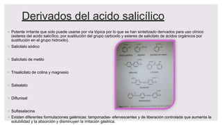 Derivados del acido salicílico
◦ Potente irritante que solo puede usarse por vía tópica por lo que se han sintetizado derivados para uso clínico
(esteres del acido salicílico, por sustitución del grupo carboxilo y esteres de salicilato de ácidos orgánicos por
sustitución en el grupo hidroxilo).
◦ Salicilato sódico
◦ Salicilato de metilo
◦ Trisalicilato de colina y magnesio
◦ Salsalato
◦ Diflunisal
◦ Sulfasalacina
◦ Existen diferentes formulaciones galénicas: tamponadas- efervescentes y de liberación controlada que aumenta la
solubilidad y la absorción y disminuyen la irritación gástrica.
 