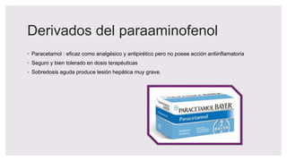Derivados del paraaminofenol
◦ Paracetamol : eficaz como analgésico y antipirético pero no posee acción antiinflamatoria
◦ Seguro y bien tolerado en dosis terapéuticas
◦ Sobredosis aguda produce lesión hepática muy grave.
 