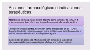 Acciones farmacológicas e indicaciones
terapéuticas
Naproxeno es mas potente que la aspirina como inhibidor de la COX-1
mientras que el ibuprofeno y el fenaprofeno son similares a la aspirina
Todos son antiagregantes, se utilizan como analgésicos en el TTO de
bursitis, tendinitis y dismenorreas y como antitérmicos, antiinflamatorios en
artritis reumatiode,artrosis, artritis gotosa aguda.
Los efectos en procesos inflamatorios son similares a la aspirina
disminuyendo la hinchazón articular, el dolor y la rigidez matinal.
 