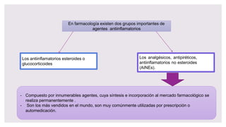 En farmacología existen dos grupos importantes de
agentes antiinflamatorios
Los antiinflamatorios esteroides o
glucocorticoides
Los analgésicos, antipiréticos,
antiinflamatorios no esteroides
(AINEs).
- Compuesto por innumerables agentes, cuya síntesis e incorporación al mercado farmacológico se
realiza permanentemente .
- Son los más vendidos en el mundo, son muy comúnmente utilizadas por prescripción o
automedicación.
 
