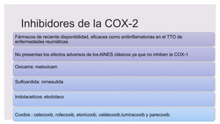 Inhibidores de la COX-2
Fármacos de reciente disponibilidad, eficaces como antiinflamatorias en el TTO de
enfermedades reumáticas.
No presentas los efectos adversos de los AINES clásicos ya que no inhiben la COX-1
Oxicams: meloxicam
Sulfoanilida: nimesulida
Indolaceticos: etodolaco
Coxibis : celecoxib, rofecoxib, etoricoxib, valdecoxib,lumiracoxib y parecoxib.
 