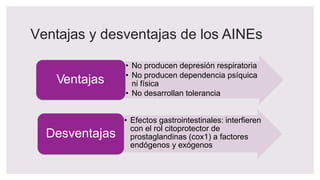 Ventajas y desventajas de los AINEs
Ventajas
• No producen depresión respiratoria
• No producen dependencia psíquica
ni física
• No desarrollan tolerancia
• Efectos gastrointestinales: interfieren
con el rol citoprotector de
prostaglandinas (cox1) a factores
endógenos y exógenos
Desventajas
 