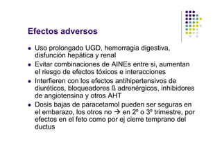 Efectos adversos
l Uso prolongado UGD, hemorragia digestiva,
disfunción hepática y renal
l Evitar combinaciones de AINEs entre si, aumentan
el riesgo de efectos tóxicos e interacciones
l Interfieren con los efectos antihipertensivos de
diuréticos, bloqueadores ß adrenérgicos, inhibidores
de angiotensina y otros AHT
l Dosis bajas de paracetamol pueden ser seguras en
el embarazo, los otros no à en 2º o 3º trimestre, por
efectos en el feto como por ej cierre temprano del
ductus
 
