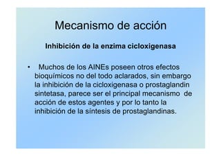 Mecanismo de acción
Inhibición de la enzima cicloxigenasa
• Muchos de los AINEs poseen otros efectos
bioquímicos no del todo aclarados, sin embargo
la inhibición de la cicloxigenasa o prostaglandin
sintetasa, parece ser el principal mecanismo de
acción de estos agentes y por lo tanto la
inhibición de la síntesis de prostaglandinas.
 