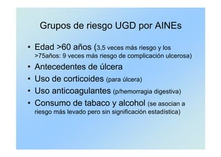 Grupos de riesgo UGD por AINEs
• Edad >60 años (3,5 veces más riesgo y los
>75años: 9 veces más riesgo de complicación ulcerosa)
• Antecedentes de úlcera
• Uso de corticoides (para úlcera)
• Uso anticoagulantes (p/hemorragia digestiva)
• Consumo de tabaco y alcohol (se asocian a
riesgo más levado pero sin significación estadística)
 