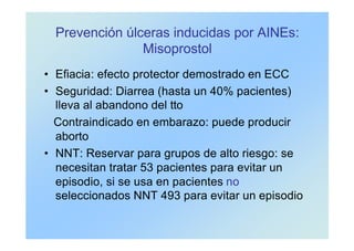 Prevención úlceras inducidas por AINEs:
Misoprostol
• Efiacia: efecto protector demostrado en ECC
• Seguridad: Diarrea (hasta un 40% pacientes)
lleva al abandono del tto
Contraindicado en embarazo: puede producir
aborto
• NNT: Reservar para grupos de alto riesgo: se
necesitan tratar 53 pacientes para evitar un
episodio, si se usa en pacientes no
seleccionados NNT 493 para evitar un episodio
 