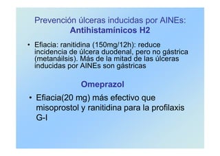 Prevención úlceras inducidas por AINEs:
Antihistamínicos H2
• Efiacia: ranitidina (150mg/12h): reduce
incidencia de úlcera duodenal, pero no gástrica
(metanáilsis). Más de la mitad de las úlceras
inducidas por AINEs son gástricas
Omeprazol
• Efiacia(20 mg) más efectivo que
misoprostol y ranitidina para la profilaxis
G-I
 