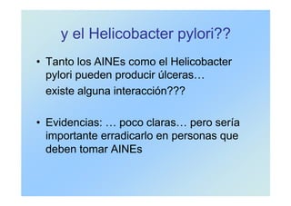 y el Helicobacter pylori??
• Tanto los AINEs como el Helicobacter
pylori pueden producir úlceras…
existe alguna interacción???
• Evidencias: … poco claras… pero sería
importante erradicarlo en personas que
deben tomar AINEs
 