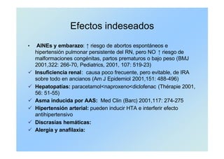 Efectos indeseados
• AINEs y embarazo: ↑ riesgo de abortos espontáneos e
hipertensión pulmonar persistente del RN, pero NO ↑ riesgo de
malformaciones congénitas, partos prematuros o bajo peso (BMJ
2001,322: 266-70, Pediatrics, 2001, 107: 519-23)
ü Insuficiencia renal: causa poco frecuente, pero evitable, de IRA
sobre todo en ancianos (Am J Epidemiol 2001,151: 488-496)
ü Hepatopatías: paracetamol<naproxeno<diclofenac (Thérapie 2001,
56: 51-55)
ü Asma inducida por AAS: Med Clin (Barc) 2001,117: 274-275
ü Hipertensión arterial: pueden inducir HTA e interferir efecto
antihipertensivo
ü Discrasias hemáticas:
ü Alergia y anafilaxia:
 