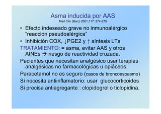Asma inducida por AAS
Med Clin (Barc) 2001,117: 274-275
• Efecto indeseado grave no inmunoalérgico
“reacción pseudoalérgica”
• Inhibición COX, ↓PGE2 y ↑ síntesis LTs
TRATAMIENTO: = asma, evitar AAS y otros
AINEs à riesgo de reactividad cruzada.
Pacientes que necesitan analgésico usar terapias
analgésicas no farmacológicas u opiáceos.
Paracetamol no es seguro (casos de broncoespasmo)
Si necesita antiinflamatorio: usar glucocorticoides
Si precisa antiagregante : clopidogrel o ticlopidina.
 
