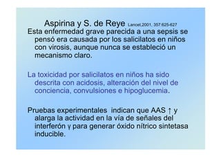 Aspirina y S. de Reye Lancet,2001, 357:625-627
Esta enfermedad grave parecida a una sepsis se
pensó era causada por los salicilatos en niños
con virosis, aunque nunca se estableció un
mecanismo claro.
La toxicidad por salicilatos en niños ha sido
descrita con acidosis, alteración del nivel de
conciencia, convulsiones e hipoglucemia.
Pruebas experimentales indican que AAS ↑ y
alarga la actividad en la vía de señales del
interferón γ para generar óxido nítrico sintetasa
inducible.
 