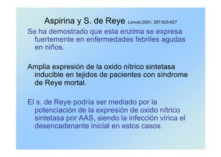 Aspirina y S. de Reye Lancet,2001, 357:625-627
Se ha demostrado que esta enzima se expresa
fuertemente en enfermedades febriles agudas
en niños.
Amplia expresión de la oxido nítrico sintetasa
inducible en tejidos de pacientes con síndrome
de Reye mortal.
El s. de Reye podría ser mediado por la
potenciación de la expresión de oxido nítrico
sintetasa por AAS, siendo la infección vírica el
desencadenante inicial en estos casos.
 