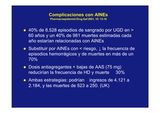 ComplicacionesComplicaciones concon AINEsAINEs
PharmacoepidemiolPharmacoepidemiol DrugDrug SafSaf 2001, 10: 132001, 10: 13--1919
l 40% de 8.528 episodios de sangrado por UGD en >
60 años y un 40% de 981 muertes estimadas cada
año estarían relacionadas con AINEs
l Substituir por AINEs con < riesgo, ↓ la frecuencia de
episodios hemorrágicos y de muertes en más de un
70%
l Dosis antiagregantes + bajas de AAS (75 mg)
reducirían la frecuencia de HD y muerte ≅ 30%
l Ambas estrategias: podrían ingresos de 4.121 a
2.184, y las muertes de 523 a 250. (UK)
 