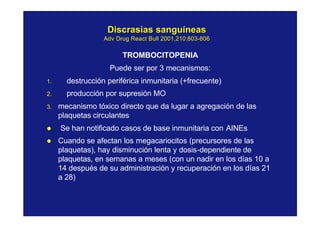 Discrasias sanguíneasDiscrasias sanguíneas
AdvAdv DrugDrug ReactReact BullBull 2001,210:8032001,210:803--806806
TROMBOCITOPENIA
Puede ser por 3 mecanismos:
1. destrucción periférica inmunitaria (+frecuente)
2. producción por supresión MO
3. mecanismo tóxico directo que da lugar a agregación de las
plaquetas circulantes
l Se han notificado casos de base inmunitaria con AINEs
l Cuando se afectan los megacariocitos (precursores de las
plaquetas), hay disminución lenta y dosis-dependiente de
plaquetas, en semanas a meses (con un nadir en los días 10 a
14 después de su administración y recuperación en los días 21
a 28)
 