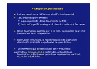 NeutropeniaNeutropenia//AgranulocitosisAgranulocitosis
l Incidencia estimada 1,6-3,4 casos/ millón habitantes/año
l 72% producida por Fármacos:
1) supresión directa dosis-dependiente de MO
2) destrucción periférica de granulocitos (inmunitaria) + frecuente
l Dosis-dependiente aparece en 10-20 días, se recupera en 21-28d
(no recurrencia en reexposición)
l Destrucción inmunitaria, la readministración da lugar a una
disminución inmediata y significativa de granulocitos.
l Los fármacos que pueden causar con > frecuencia :
antitiroideos, dipirona, AINEs, sulfamidas, antiepilépticos,
fenotiacinas, sulfonilureas, penicilinas, cotrimoxazol, captopril,
clozapina y doxiciclina.
 