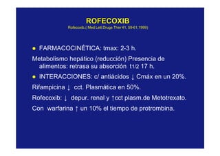 ROFECOXIBROFECOXIB
RofecoxibRofecoxib.( Med.( Med LettLett DrugsDrugs TherTher 41, 5941, 59--61,1999)61,1999)
l FARMACOCINÉTICA: tmax: 2-3 h.
Metabolismo hepático (reducción) Presencia de
alimentos: retrasa su absorción t1/2 17 h.
l INTERACCIONES: c/ antiácidos ↓ Cmáx en un 20%.
Rifampicina ↓ cct. Plasmática en 50%.
Rofecoxib: ↓ depur. renal y ↑cct plasm.de Metotrexato.
Con warfarina ↑ un 10% el tiempo de protrombina.
 