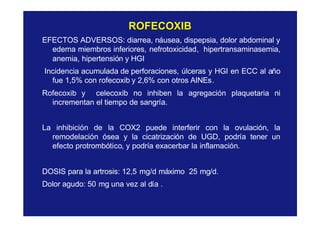 ROFECOXIBROFECOXIB
EFECTOS ADVERSOS: diarrea, náusea, dispepsia, dolor abdominal y
edema miembros inferiores, nefrotoxicidad, hipertransaminasemia,
anemia, hipertensión y HGI
Incidencia acumulada de perforaciones, úlceras y HGI en ECC al año
fue 1,5% con rofecoxib y 2,6% con otros AINEs.
Rofecoxib y celecoxib no inhiben la agregación plaquetaria ni
incrementan el tiempo de sangría.
La inhibición de la COX2 puede interferir con la ovulación, la
remodelación ósea y la cicatrización de UGD, podría tener un
efecto protrombótico, y podría exacerbar la inflamación.
DOSIS para la artrosis: 12,5 mg/d máximo 25 mg/d.
Dolor agudo: 50 mg una vez al día .
 