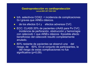 GastroprotecciónGastroprotección vsvs cardioproteccióncardioprotección
LancetLancet 2001,357:12222001,357:1222--12231223
l Inh. selectivos COX2: < incidencia de complicaciones
G-I graves que AINEs clásicos.
l de los efectos G-I y efectos adversos CVC.
l ECC: CLASS 20% de pacientes c/AAS para Px CVC;
incidencia de perforación, obstrucción y hemorragia
con celecoxib = que AINEs clásicos àposible efecto
beneficioso del celecoxib resultó completamente
anulado.
l 80% restante de pacientes se observó una del
riesgo, de ≅ 60%. En el conjunto de participantes, la
del riesgo de estas complicaciones no fue
significativa (p=0,09).
 