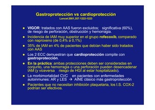 GastroprotecciónGastroprotección vsvs cardioproteccióncardioprotección
LancetLancet 2001,357:12222001,357:1222--12231223
l VIGOR: tratados con AAS fueron excluidos; significativa (60%),
de riesgo de perforación, obstrucción y hemorragia.
l Incidencia de IAM muy superior en el grupo rofecoxib, comparado
con naproxeno (de 0,4% a 0,1%)
l 35% de IAM en 4% de pacientes que debían haber sido tratados
con AAS
l Los 2 ECC demuestran que cardioprotección compite con
gastroprotección.
l En la práctica: ambas protecciones deben ser consideradas en
conjunto, una hemorragia o una perforación pueden desencadenar
IAM (y viceversa riesgo de HGI al estar hospitalizado).
l La morbimortalidad CVC en pacientes con enfermedades
autoinmunes: AR y LES à AINE clásico más gastroprotección
l Pacientes que no necesitan inhibición plaquetaria, los I.S. COX-2
podrían ser efectivos.
 