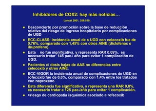 Inhibidores de COX2: hay más noticias…Inhibidores de COX2: hay más noticias…
Lancet 2001, 358:510Lancet 2001, 358:510..
l Desconcierto por promoción sobre la base de reducción
relativa del riesgo de ingreso hospitalario por complicaciones
de UGD
l ECC-CLASS: incidencia anual de s UGD con celecoxib fue de
0,76%, comparado con 1,45% con otros AINE (diclofenac o
ibuprofeno).
l Esta no fue significativa, y representa RAR 0,69%, es
necesario tratar 145 pac./ año para evitar 1 complicación de
UGD.
l Pacientes c/ dosis bajas de AAS no diferencias entre
celecoxib y otros AINE.
l ECC-VIGOR la incidencia anual de complicaciones de UGD en
rofecoxib fue de 0,6%, comparado con 1,4% entre los tratados
con naproxeno.
l Esta diferencia fue significativa, y representa una RAR 0,8%,
es necesario tratar a 125 pac./año para evitar 1 complicación.
l >riesgo de cardiopatía isquémica asociado a rofecoxib
 