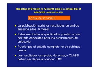 Reporting of 6Reporting of 6--monthmonth vsvs 1212--month data in a clinical trial ofmonth data in a clinical trial of
celecoxibcelecoxib.. JAMA 2001 286: 2398JAMA 2001 286: 2398
l La publicación cortó los resultados de ambos
ensayos a los 6 meses
l Estos resultados no publicados pueden no ser
del todo conocidos para los prescriptores de
celecoxib.
l Puede que el estudio completo no se publique
nunca.
l Los resultados completos del ensayo CLASS
deben ser dados a conocer !!!!!!!
Lo que no se sabía!!!
 