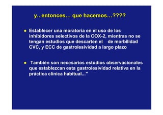 y.. entonces… que hacemos…????y.. entonces… que hacemos…????
l Establecer una moratoria en el uso de los
inhibidores selectivos de la COX-2, mientras no se
tengan estudios que descarten el de morbilidad
CVC, y ECC de gastrolesividad a largo plazo
l También son necesarios estudios observacionales
que establezcan esta gastrolesividad relativa en la
práctica clínica habitual..."
 