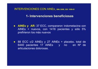 INTERVENCIONES CON AINEsINTERVENCIONES CON AINEs11 BMJ 200BMJ 2000,0, 320: 1058320: 1058--6161
1- Intervenciones beneficiosas
l AINEs y AR: 37 ECC, compararon indometacina con
AINEs + nuevos, con 1416 pacientes y sólo 5%
prefirieron los más nuevos
l 88 ECC c/2 AINEs y 27 AINEs + placebo, total de
6440 pacientes 17 AINEs y no en Nº de
articulaciones dolorosas.
 