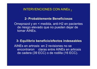 INTERVENCIONES CONINTERVENCIONES CON AINEsAINEs 22
2- Probablemente Beneficiosas
Omeprazol y en < medida, anti-H2 en pacientes
de riesgo elevado que no pueden dejar de
tomar AINEs.
3- Equilibrio beneficio/efectos indeseables
AINEs en artrosis: en 2 revisiones no se
encontraron claras entre AINEs en artrosis
de cadera (39 ECC) o de rodilla (16 ECC).
 