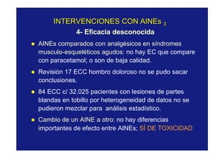 INTERVENCIONES CONINTERVENCIONES CON AINEsAINEs 33
4- Eficacia desconocida
l AINEs comparados con analgésicos en síndromes
musculo-esqueléticos agudos: no hay EC que compare
con paracetamol; o son de baja calidad.
l Revisión 17 ECC hombro doloroso no se pudo sacar
conclusiones.
l 84 ECC c/ 32.025 pacientes con lesiones de partes
blandas en tobillo por heterogeneidad de datos no se
pudieron mezclar para análisis estadístico.
l Cambio de un AINE a otro: no hay diferencias
importantes de efecto entre AINEs; SÍ DE TOXICIDAD
 