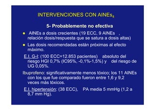 INTERVENCIONES CON AINEsINTERVENCIONES CON AINEs44
5- Probablemente no efectiva
l AINEs a dosis crecientes (19 ECC, 9 AINEs ,
relación dosis/respuesta que se satura a dosis altas)
l Las dosis recomendadas están próximas al efecto
máximo.
E.I. G-I: (100 ECC=12.853 pacientes) absoluto del
riesgo HGI 0,7% (IC95%, -0,1%-1,5%) y del riesgo de
UG 0,05%.
Ibuprofeno: significativamente menos tóxico; los 11 AINEs
con los que fue comparado fueron entre 1,6 y 9,2
veces más tóxicos.
E.I. hipertensión: (38 ECC), PA media 5 mmHg (1,2 a
8,7 mm Hg).
 