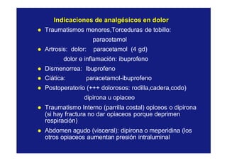 Indicaciones de analgésicos en dolorIndicaciones de analgésicos en dolor
l Traumatismos menores,Torceduras de tobillo:
paracetamol
l Artrosis: dolor: paracetamol (4 gd)
dolor e inflamación: ibuprofeno
l Dismenorrea: Ibuprofeno
l Ciática: paracetamol-ibuprofeno
l Postoperatorio (+++ dolorosos: rodilla,cadera,codo)
dipirona u opiaceo
l Traumatismo Interno (parrilla costal) opiceos o dipirona
(si hay fractura no dar opiaceos porque deprimen
respiración)
l Abdomen agudo (visceral): dipirona o meperidina (los
otros opiaceos aumentan presión intraluminal
 