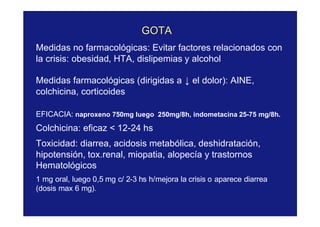 GOTAGOTA
Medidas no farmacológicas: Evitar factores relacionados con
la crisis: obesidad, HTA, dislipemias y alcohol
Medidas farmacológicas (dirigidas a ↓ el dolor): AINE,
colchicina, corticoides
EFICACIA: naproxeno 750mg luego 250mg/8h, indometacina 25-75 mg/8h.
Colchicina: eficaz < 12-24 hs
Toxicidad: diarrea, acidosis metabólica, deshidratación,
hipotensión, tox.renal, miopatia, alopecía y trastornos
Hematológicos
1 mg oral, luego 0,5 mg c/ 2-3 hs h/mejora la crisis o aparece diarrea
(dosis max 6 mg).
 