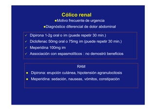 CólicoCólico renalrenal
lMotivo frecuente de urgencia
lDiagnóstico diferencial de dolor abdominal
ü Dipirona 1-2g oral o im (puede repetir 30 min.)
ü Diclofenac 50mg oral o 75mg im (puede repetir 30 min.)
ü Meperidina 100mg im
ü Associación con espasmolíticos : no demostró beneficios
RAM
l Dipirona: erupción cutánea, hipotensión agranulocitosis
l Meperidina: sedación, nauseas, vómitos, constipación
 