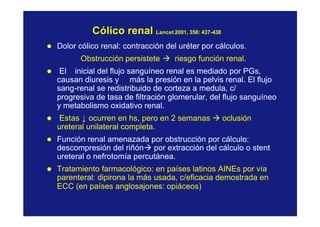 Cólico renalCólico renal LancetLancet 2001, 358: 4372001, 358: 437--438438
l Dolor cólico renal: contracción del uréter por cálculos.
Obstrucción persistete à riesgo función renal.
l El inicial del flujo sanguíneo renal es mediado por PGs,
causan diuresis y más la presión en la pelvis renal. El flujo
sang-renal se redistribuido de corteza a medula, c/
progresiva de tasa de filtración glomerular, del flujo sanguíneo
y metabolismo oxidativo renal.
l Estas ↓ ocurren en hs, pero en 2 semanas à oclusión
ureteral unilateral completa.
l Función renal amenazada por obstrucción por cálculo:
descompresión del riñónà por extracción del cálculo o stent
ureteral o nefrotomía percutánea.
l Tratamiento farmacológico: en países latinos AINEs por vía
parenteral: dipirona la más usada, c/eficacia demostrada en
ECC (en países anglosajones: opiáceos)
 