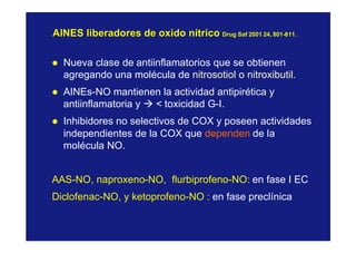 AINES liberadores de oxido nítricoAINES liberadores de oxido nítrico DrugDrug SafSaf 2001 24, 8012001 24, 801--811.811.
l Nueva clase de antiinflamatorios que se obtienen
agregando una molécula de nitrosotiol o nitroxibutil.
l AINEs-NO mantienen la actividad antipirética y
antiinflamatoria y à < toxicidad G-I.
l Inhibidores no selectivos de COX y poseen actividades
independientes de la COX que dependen de la
molécula NO.
AAS-NO, naproxeno-NO, flurbiprofeno-NO: en fase I EC
Diclofenac-NO, y ketoprofeno-NO : en fase preclínica
 