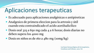 Aplicaciones terapeuticas
 Es adecuado para aplicaciones analgésicas o antipireticas
 Analgesico de primera eleccion para la artrosis y útil
cuando esta contraindicado el acido acetilsalicílico
 Dosis oral 325 a 650 mg cada 4 a 6 horas; dosis diarias no
deben supera los 4000 mg
 Dosis en niños es de 160 a 480 mg (10mg/kg)
Las bases farmacológicas de la terapéutica,
Goodman and Gilman, 11ava. Ed.
 