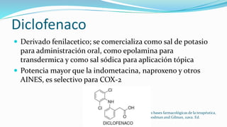 Diclofenaco
 Derivado fenilacetico; se comercializa como sal de potasio
para administración oral, como epolamina para
transdermica y como sal sódica para aplicación tópica
 Potencia mayor que la indometacina, naproxeno y otros
AINES, es selectivo para COX-2
Las bases farmacológicas de la terapéutica,
Goodman and Gilman, 11ava. Ed.
 