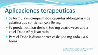 Aplicaciones terapeuticas
 Se formula en comprimidos, capsulas oblongadas y de
gelatina que contienen 50 a 80 mg
 Se pueden utilizar dosis < 800 mg cuatro veces al dia
en el Tx de AR y la artrosis
 Para el Tx de la dismenorrea es de 400 mg cada 4 a 6
horas
Las bases farmacológicas de la terapéutica,
Goodman and Gilman, 11ava. Ed.
 