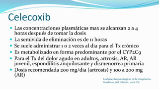 Celecoxib
 Las concentraciones plasmáticas max se alcanzan 2 a 4
horas después de tomar la dosis
 La semivida de eliminación es de 11 horas
 Se suele administrar 1 o 2 veces al dia para el Tx crónico
 Es metabolizado en forma predominante por el CYP2C9
 Para el Tx del dolor agudo en adultos, artrosis, AR, AR
juvenil, espondilitis anquilosante y dismenorrea primaria
 Dosis recomendada 200 mg/dia (artrosis) y 100 a 200 mg
(AR)
Las bases farmacológicas de la terapéutica,
Goodman and Gilman, 11ava. Ed.
 