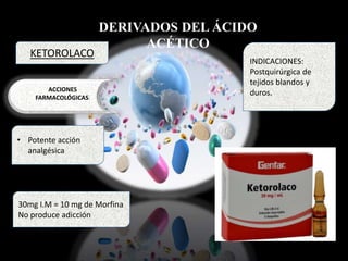 DERIVADOS DEL ÁCIDO
ACÉTICO
ACCIONES
FARMACOLÓGICAS:
• Potente acción
analgésica
INDICACIONES:
Postquirúrgica de
tejidos blandos y
duros.
KETOROLACO
30mg I.M = 10 mg de Morfina
No produce adicción
 