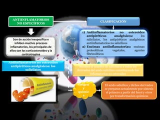 ANTIINFLAMATORIOS
NO ESPECÍFICOS
Son de acción inespecífica e
inhiben muchos procesos
inflamatorios, los principales de
ellos son los corticosteroides y la
corticotropina
CLASIFICACIÓN
1) Antiinflamatorios no esteroides
antipiréticos analgésicos: los
salicilatos, los antipiréticos analgésicos
antiinflamatorios no salicílicos
2) Enzimas antiinflamatorias: enzimas
proteolíticas vegetales, agentes
fibrinolíticos
Antiinflamatorios no esteroides
antipiréticos analgésicos: los
salicilatos
Origen
y
químic
a
Reciben el nombre de salicilatos a todos los
derivados del acido salicílico constituyendo los
inflamatorios no esteroides
El acido salicílico y dichos derivados
se preparan actualmente por síntesis
el primero a partir del fenol y otros
por transformación químicas
 