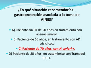 ¿En qué situación recomendarías
gastroprotección asociada a la toma de
AINES?
 A) Paciente sin FR de 50 años en tratamiento con
acenocumarol.
 B) Paciente de 65 años, en tratamiento con AD
tricíclicos.
 C) Paciente de 70 años, con H. pylori +.
 D) Paciente de 80 años, en tratamiento con Tramadol
0-0-1.
 