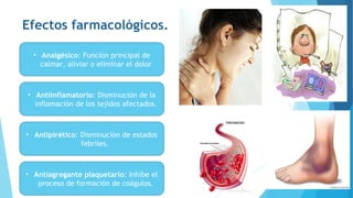 Efectos farmacológicos.
• Analgésico: Función principal de
calmar, aliviar o eliminar el dolor
• Antiinflamatorio: Disminución de la
inflamación de los tejidos afectados.
• Antipirético: Disminución de estados
febriles.
• Antiagregante plaquetario: Inhibe el
proceso de formación de coágulos.
 