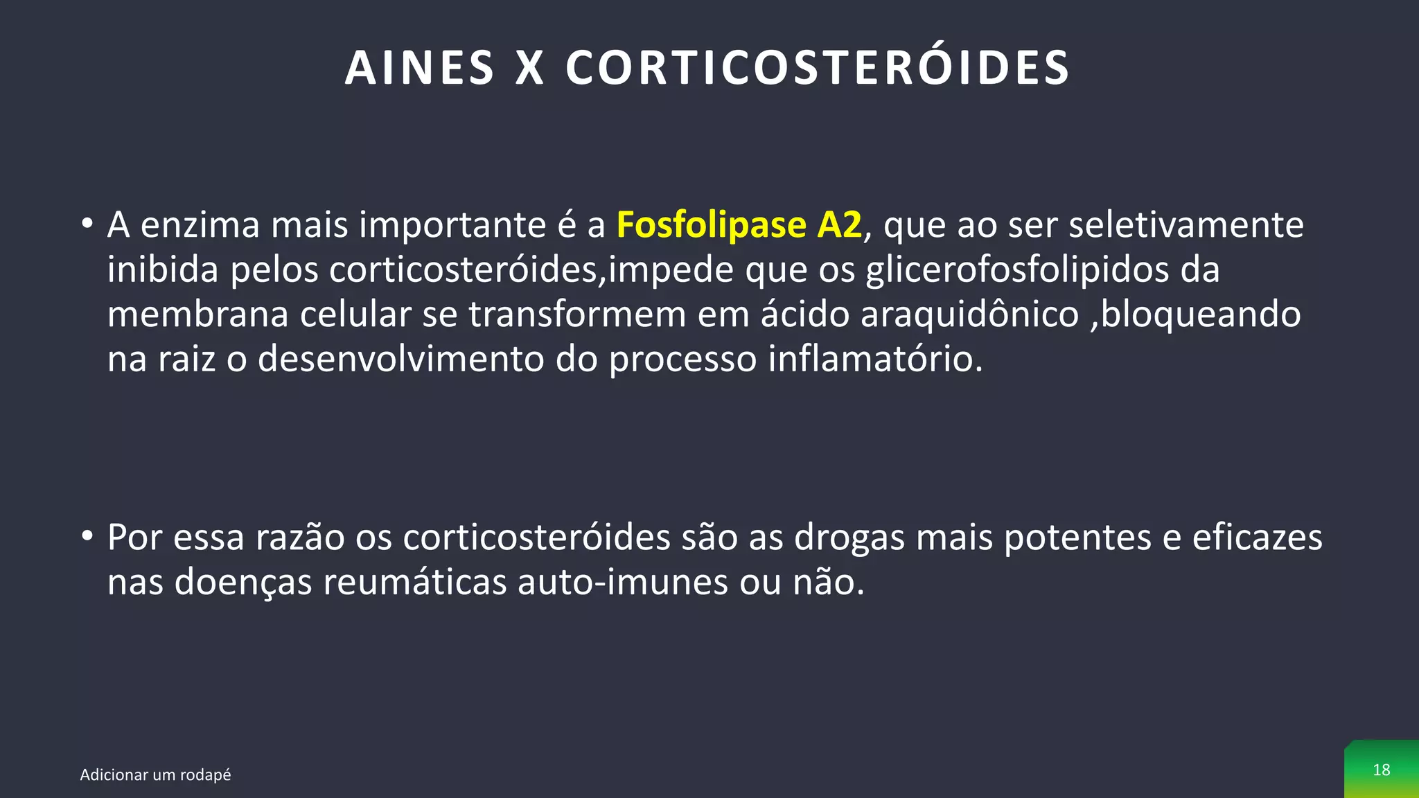 • A enzima mais importante é a Fosfolipase A2, que ao ser seletivamente
inibida pelos corticosteróides,impede que os glicerofosfolipidos da
membrana celular se transformem em ácido araquidônico ,bloqueando
na raiz o desenvolvimento do processo inflamatório.
• Por essa razão os corticosteróides são as drogas mais potentes e eficazes
nas doenças reumáticas auto-imunes ou não.
AINES X CORTICOSTERÓIDES
Adicionar um rodapé 18
 