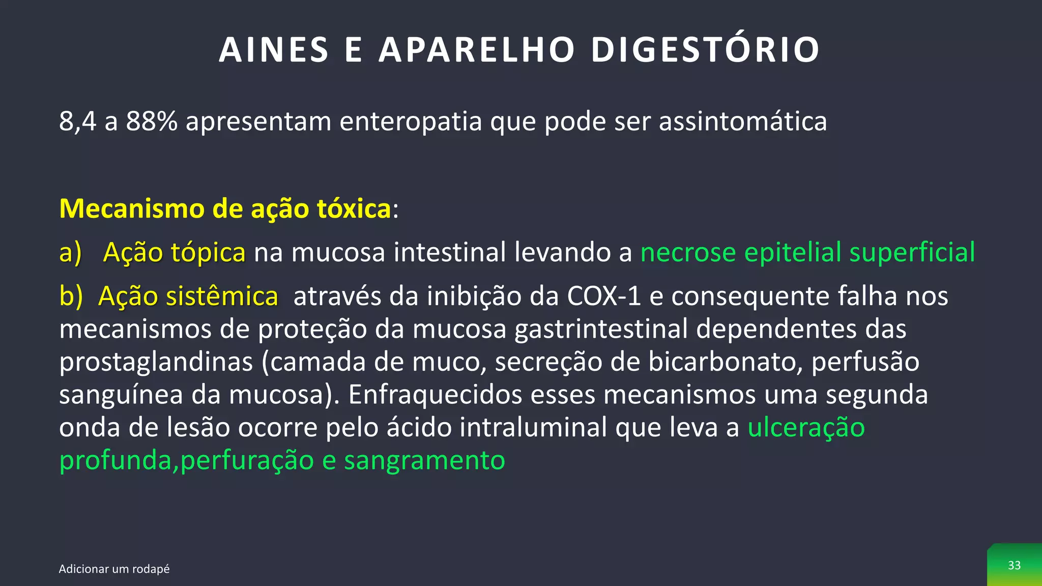 8,4 a 88% apresentam enteropatia que pode ser assintomática
Mecanismo de ação tóxica:
a) Ação tópica na mucosa intestinal levando a necrose epitelial superficial
b) Ação sistêmica através da inibição da COX-1 e consequente falha nos
mecanismos de proteção da mucosa gastrintestinal dependentes das
prostaglandinas (camada de muco, secreção de bicarbonato, perfusão
sanguínea da mucosa). Enfraquecidos esses mecanismos uma segunda
onda de lesão ocorre pelo ácido intraluminal que leva a ulceração
profunda,perfuração e sangramento
AINES E APARELHO DIGESTÓRIO
Adicionar um rodapé 33
 