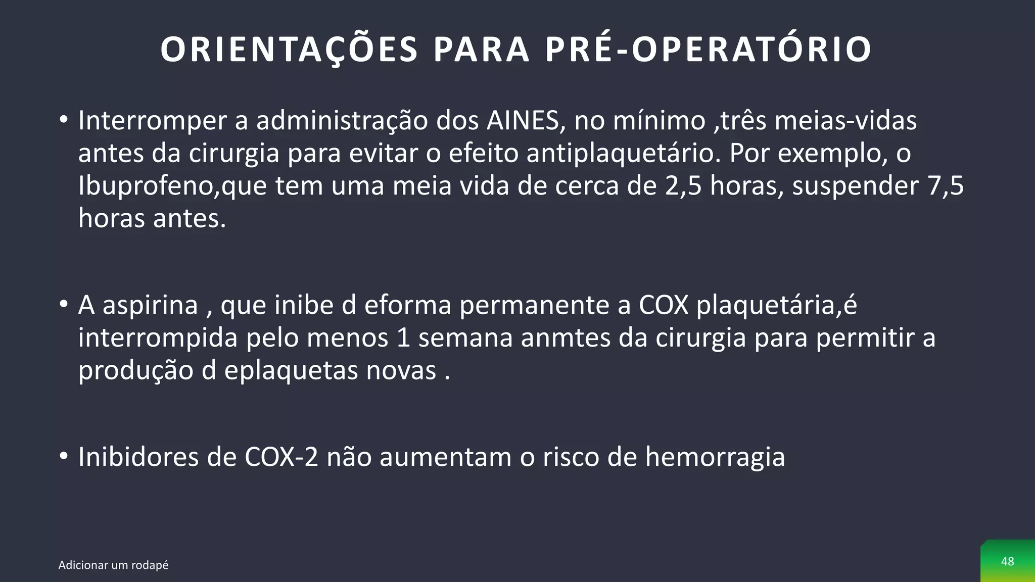 • Interromper a administração dos AINES, no mínimo ,três meias-vidas
antes da cirurgia para evitar o efeito antiplaquetário. Por exemplo, o
Ibuprofeno,que tem uma meia vida de cerca de 2,5 horas, suspender 7,5
horas antes.
• A aspirina , que inibe d eforma permanente a COX plaquetária,é
interrompida pelo menos 1 semana anmtes da cirurgia para permitir a
produção d eplaquetas novas .
• Inibidores de COX-2 não aumentam o risco de hemorragia
ORIENTAÇÕES PARA PRÉ-OPERATÓRIO
Adicionar um rodapé 48
 
