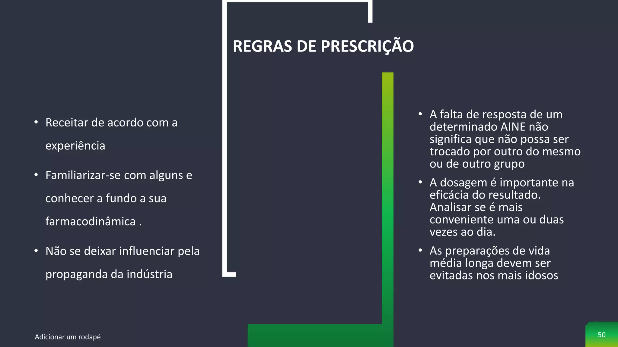 • Receitar de acordo com a
experiência
• Familiarizar-se com alguns e
conhecer a fundo a sua
farmacodinâmica .
• Não se deixar influenciar pela
propaganda da indústria
REGRAS DE PRESCRIÇÃO
• A falta de resposta de um
determinado AINE não
significa que não possa ser
trocado por outro do mesmo
ou de outro grupo
• A dosagem é importante na
eficácia do resultado.
Analisar se é mais
conveniente uma ou duas
vezes ao dia.
• As preparações de vida
média longa devem ser
evitadas nos mais idosos
Adicionar um rodapé 50
 