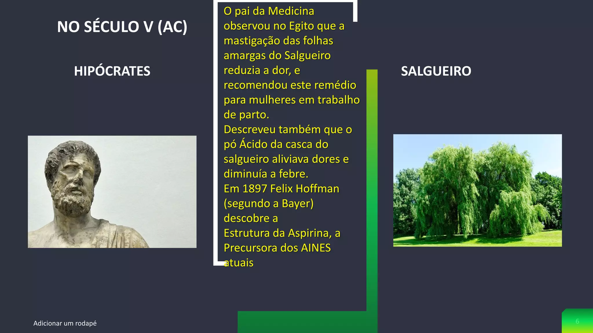 HIPÓCRATES
NO SÉCULO V (AC)
Adicionar um rodapé 6
SALGUEIRO
O pai da Medicina
observou no Egito que a
mastigação das folhas
amargas do Salgueiro
reduzia a dor, e
recomendou este remédio
para mulheres em trabalho
de parto.
Descreveu também que o
pó Ácido da casca do
salgueiro aliviava dores e
diminuía a febre.
Em 1897 Felix Hoffman
(segundo a Bayer)
descobre a
Estrutura da Aspirina, a
Precursora dos AINES
atuais
 