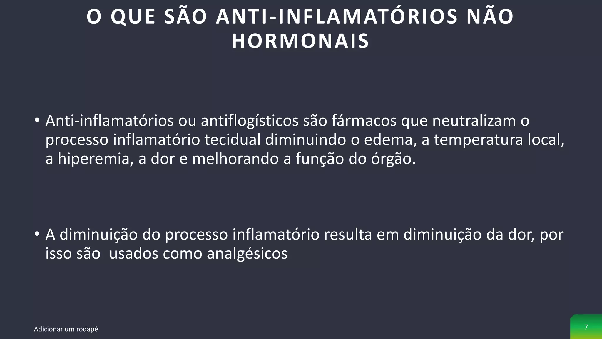 • Anti-inflamatórios ou antiflogísticos são fármacos que neutralizam o
processo inflamatório tecidual diminuindo o edema, a temperatura local,
a hiperemia, a dor e melhorando a função do órgão.
• A diminuição do processo inflamatório resulta em diminuição da dor, por
isso são usados como analgésicos
O QUE SÃO ANTI-INFLAMATÓRIOS NÃO
HORMONAIS
Adicionar um rodapé 7
 